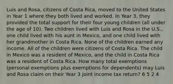 Luis and Rosa, citizens of Costa Rica, moved to the United States in Year 1 where they both lived and worked. In Year 3, they provided the total support for their four young children (all under the age of 10). Two children lived with Luis and Rosa in the U.S., one child lived with his aunt in Mexico, and one child lived with her grandmother in Costa Rica. None of the children earned any income. All of the children were citizens of Costa Rica. The child in Mexico was a resident of Mexico, and the child in Costa Rica was a resident of Costa Rica. How many total exemptions (personal exemptions plus exemptions for dependents) may Luis and Rosa claim on their Year 3 joint income tax return? 6 5 2 4