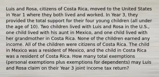 Luis and Rosa, citizens of Costa Rica, moved to the United States in Year 1 where they both lived and worked. In Year 3, they provided the total support for their four young children (all under the age of 10). Two children lived with Luis and Rosa in the U.S., one child lived with his aunt in Mexico, and one child lived with her grandmother in Costa Rica. None of the children earned any income. All of the children were citizens of Costa Rica. The child in Mexico was a resident of Mexico, and the child in Costa Rica was a resident of Costa Rica. How many total exemptions (personal exemptions plus exemptions for dependents) may Luis and Rosa claim on their Year 3 joint income tax return?