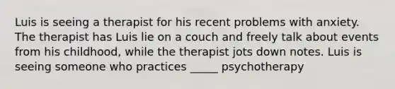 Luis is seeing a therapist for his recent problems with anxiety. The therapist has Luis lie on a couch and freely talk about events from his childhood, while the therapist jots down notes. Luis is seeing someone who practices _____ psychotherapy