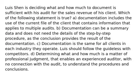 Luis Shen is deciding what and how much to document is sufficient with his audit for the sales revenue of his client. Which of the following statement is true? a) documentation includes the use of the current file of the client that contains information that applies to multiple audits. b) Documentation can be a summary data and does not need the details of the step-by-step procedure, as the conclusion provides the result of the documentation. c) Documentation is the same for all clients in each industry they operate. Luis should follow the guideless with competitors. d) Determining what and how much is a matter of professional judgment, that enables an experienced auditor, with no connection with the audit, to understand the procedures and conclusions.