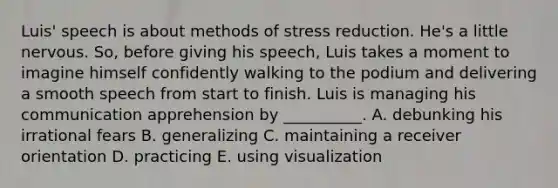 Luis' speech is about methods of stress reduction. He's a little nervous. So, before giving his speech, Luis takes a moment to imagine himself confidently walking to the podium and delivering a smooth speech from start to finish. Luis is managing his communication apprehension by __________. A. debunking his irrational fears B. generalizing C. maintaining a receiver orientation D. practicing E. using visualization