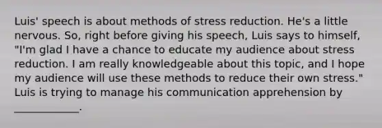 Luis' speech is about methods of stress reduction. He's a little nervous. So, right before giving his speech, Luis says to himself, "I'm glad I have a chance to educate my audience about stress reduction. I am really knowledgeable about this topic, and I hope my audience will use these methods to reduce their own stress." Luis is trying to manage his communication apprehension by ____________.