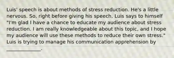 Luis' speech is about methods of stress reduction. He's a little nervous. So, right before giving his speech, Luis says to himself "I'm glad I have a chance to educate my audience about stress reduction. I am really knowledgeable about this topic, and I hope my audience will use these methods to reduce their own stress." Luis is trying to manage his communication apprehension by ______________.