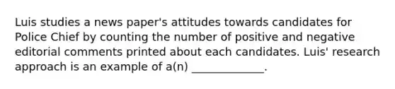 Luis studies a news paper's attitudes towards candidates for Police Chief by counting the number of positive and negative editorial comments printed about each candidates. Luis' research approach is an example of a(n) _____________.