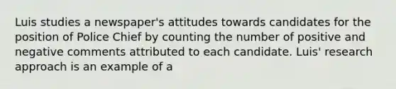 Luis studies a newspaper's attitudes towards candidates for the position of Police Chief by counting the number of positive and negative comments attributed to each candidate. Luis' research approach is an example of a