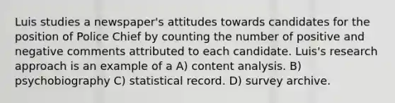 Luis studies a newspaper's attitudes towards candidates for the position of Police Chief by counting the number of positive and negative comments attributed to each candidate. Luis's research approach is an example of a A) content analysis. B) psychobiography C) statistical record. D) survey archive.