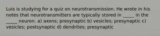 Luis is studying for a quiz on neurotransmission. He wrote in his notes that neurotransmitters are typically stored in _____ in the _____ neuron. a) axons; presynaptic b) vesicles; presynaptic c) vesicles; postsynaptic d) dendrites; presynaptic