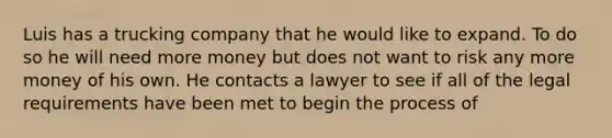 Luis has a trucking company that he would like to expand. To do so he will need more money but does not want to risk any more money of his own. He contacts a lawyer to see if all of the legal requirements have been met to begin the process of