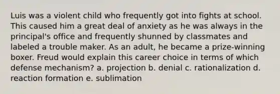 Luis was a violent child who frequently got into fights at school. This caused him a great deal of anxiety as he was always in the principal's office and frequently shunned by classmates and labeled a trouble maker. As an adult, he became a prize-winning boxer. Freud would explain this career choice in terms of which defense mechanism? a. projection b. denial c. rationalization d. reaction formation e. sublimation