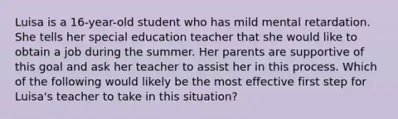 Luisa is a 16-year-old student who has mild mental retardation. She tells her special education teacher that she would like to obtain a job during the summer. Her parents are supportive of this goal and ask her teacher to assist her in this process. Which of the following would likely be the most effective first step for Luisa's teacher to take in this situation?