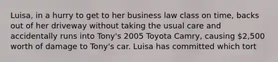 Luisa, in a hurry to get to her business law class on time, backs out of her driveway without taking the usual care and accidentally runs into Tony's 2005 Toyota Camry, causing 2,500 worth of damage to Tony's car. Luisa has committed which tort