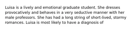 Luisa is a lively and emotional graduate student. She dresses provocatively and behaves in a very seductive manner with her male professors. She has had a long string of short-lived, stormy romances. Luisa is most likely to have a diagnosis of