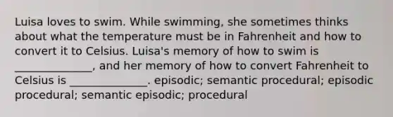 Luisa loves to swim. While swimming, she sometimes thinks about what the temperature must be in Fahrenheit and how to convert it to Celsius. Luisa's memory of how to swim is ______________, and her memory of how to convert Fahrenheit to Celsius is ______________. episodic; semantic procedural; episodic procedural; semantic episodic; procedural