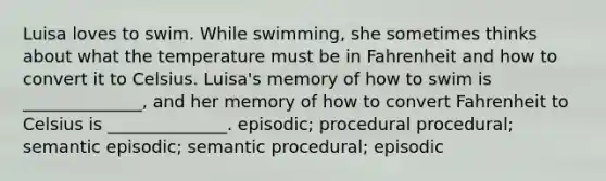 Luisa loves to swim. While swimming, she sometimes thinks about what the temperature must be in Fahrenheit and how to convert it to Celsius. Luisa's memory of how to swim is ______________, and her memory of how to convert Fahrenheit to Celsius is ______________. episodic; procedural procedural; semantic episodic; semantic procedural; episodic