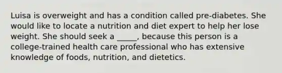 Luisa is overweight and has a condition called pre-diabetes. She would like to locate a nutrition and diet expert to help her lose weight. She should seek a _____, because this person is a college-trained health care professional who has extensive knowledge of foods, nutrition, and dietetics.