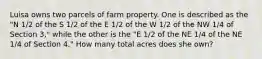 Luisa owns two parcels of farm property. One is described as the "N 1/2 of the S 1/2 of the E 1/2 of the W 1/2 of the NW 1/4 of Section 3," while the other is the "E 1/2 of the NE 1/4 of the NE 1/4 of Section 4." How many total acres does she own?