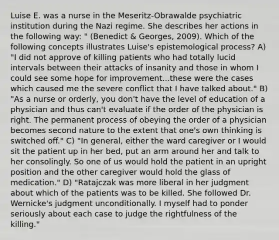 Luise E. was a nurse in the Meseritz-Obrawalde psychiatric institution during the Nazi regime. She describes her actions in the following way: " (Benedict & Georges, 2009). Which of the following concepts illustrates Luise's epistemological process? A) "I did not approve of killing patients who had totally lucid intervals between their attacks of insanity and those in whom I could see some hope for improvement...these were the cases which caused me the severe conflict that I have talked about." B) "As a nurse or orderly, you don't have the level of education of a physician and thus can't evaluate if the order of the physician is right. The permanent process of obeying the order of a physician becomes second nature to the extent that one's own thinking is switched off." C) "In general, either the ward caregiver or I would sit the patient up in her bed, put an arm around her and talk to her consolingly. So one of us would hold the patient in an upright position and the other caregiver would hold the glass of medication." D) "Ratajczak was more liberal in her judgment about which of the patients was to be killed. She followed Dr. Wernicke's judgment unconditionally. I myself had to ponder seriously about each case to judge the rightfulness of the killing."