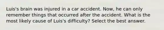 Luis's brain was injured in a car accident. Now, he can only remember things that occurred after the accident. What is the most likely cause of Luis's difficulty? Select the best answer.