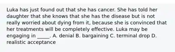 Luka has just found out that she has cancer. She has told her daughter that she knows that she has the disease but is not really worried about dying from it, because she is convinced that her treatments will be completely effective. Luka may be engaging in _____. A. denial B. bargaining C. terminal drop D. realistic acceptance