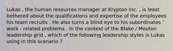 Lukas , the human resources manager at Krypton Inc. , is least bothered about the qualifications and expertise of the employees his team recruits . He also turns a blind eye to his subordinates ' work - related problems . In the context of the Blake / Mouton leadership grid , which of the following leadership styles is Lukas using in this scenario ?