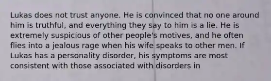 Lukas does not trust anyone. He is convinced that no one around him is truthful, and everything they say to him is a lie. He is extremely suspicious of other people's motives, and he often flies into a jealous rage when his wife speaks to other men. If Lukas has a personality disorder, his symptoms are most consistent with those associated with disorders in