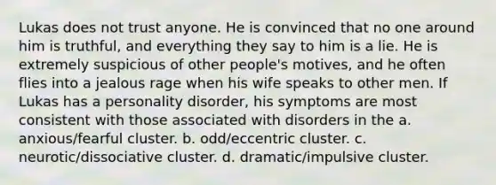 Lukas does not trust anyone. He is convinced that no one around him is truthful, and everything they say to him is a lie. He is extremely suspicious of other people's motives, and he often flies into a jealous rage when his wife speaks to other men. If Lukas has a personality disorder, his symptoms are most consistent with those associated with disorders in the a. anxious/fearful cluster. b. odd/eccentric cluster. c. neurotic/dissociative cluster. d. dramatic/impulsive cluster.