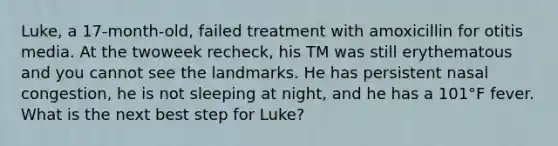 Luke, a 17-month-old, failed treatment with amoxicillin for otitis media. At the twoweek recheck, his TM was still erythematous and you cannot see the landmarks. He has persistent nasal congestion, he is not sleeping at night, and he has a 101°F fever. What is the next best step for Luke?