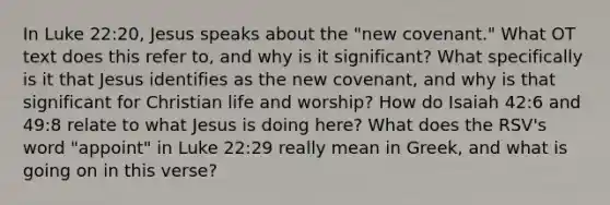 In Luke 22:20, Jesus speaks about the "new covenant." What OT text does this refer to, and why is it significant? What specifically is it that Jesus identifies as the new covenant, and why is that significant for Christian life and worship? How do Isaiah 42:6 and 49:8 relate to what Jesus is doing here? What does the RSV's word "appoint" in Luke 22:29 really mean in Greek, and what is going on in this verse?