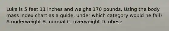 Luke is 5 feet 11 inches and weighs 170 pounds. Using the body mass index chart as a guide, under which category would he fall? A.underweight B. normal C. overweight D. obese