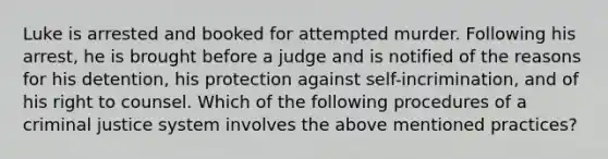 Luke is arrested and booked for attempted murder. Following his arrest, he is brought before a judge and is notified of the reasons for his detention, his protection against self-incrimination, and of his right to counsel. Which of the following procedures of a criminal justice system involves the above mentioned practices?