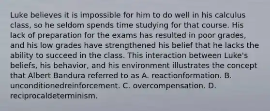 Luke believes it is impossible for him to do well in his calculus class, so he seldom spends time studying for that course. His lack of preparation for the exams has resulted in poor grades, and his low grades have strengthened his belief that he lacks the ability to succeed in the class. This interaction between Luke's beliefs, his behavior, and his environment illustrates the concept that Albert Bandura referred to as A. reactionformation. B. unconditionedreinforcement. C. overcompensation. D. reciprocaldeterminism.