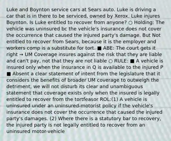 Luke and Boynton service cars at Sears auto. Luke is driving a car that is in there to be serviced, owned by Xerox. Luke injures Boynton. Is Luke entitled to recover from anyone? ○ Holding: The vehicle was uninsured bc the vehicle's insurance does not cover the occurrence that caused the injured party's damage. But Not entitled to recover from Sears, because it is the employer and workers comp is a substitute for tort. ■ ABE: The court gets it right → UM Coverage insures against the risk that they are liable and can't pay, not that they are not liable ○ RULE: ■ A vehicle is insured only when the insurance in Q is available to the injured P ■ Absent a clear statement of intent from the legislature that it considers the benefits of broader UM coverage to outweigh the detriment, we will not disturb its clear and unambiguous statement that coverage exists only when the insured is legally entitled to recover from the tortfeasor ROL:(1) A vehicle is uninsured under an uninsured-motorist policy if the vehicle's insurance does not cover the occurrence that caused the injured party's damages. (2) Where there is a statutory bar to recovery, the injured party is not legally entitled to recover from an uninsured motor-vehicle