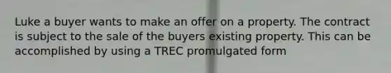 Luke a buyer wants to make an offer on a property. The contract is subject to the sale of the buyers existing property. This can be accomplished by using a TREC promulgated form