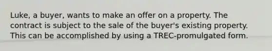 Luke, a buyer, wants to make an offer on a property. The contract is subject to the sale of the buyer's existing property. This can be accomplished by using a TREC-promulgated form.