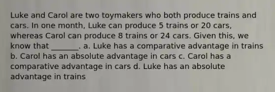 Luke and Carol are two toymakers who both produce trains and cars. In one month, Luke can produce 5 trains or 20 cars, whereas Carol can produce 8 trains or 24 cars. Given this, we know that _______. a. Luke has a comparative advantage in trains b. Carol has an absolute advantage in cars c. Carol has a comparative advantage in cars d. Luke has an absolute advantage in trains