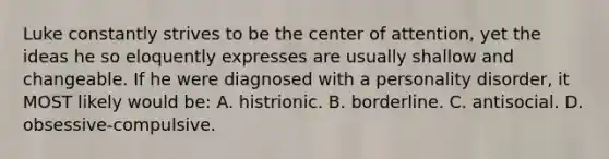 Luke constantly strives to be the center of attention, yet the ideas he so eloquently expresses are usually shallow and changeable. If he were diagnosed with a personality disorder, it MOST likely would be: A. histrionic. B. borderline. C. antisocial. D. obsessive-compulsive.