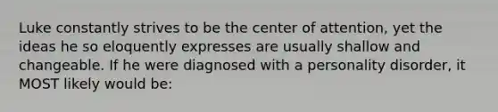 Luke constantly strives to be the center of attention, yet the ideas he so eloquently expresses are usually shallow and changeable. If he were diagnosed with a personality disorder, it MOST likely would be: