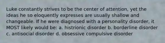 Luke constantly strives to be the center of attention, yet the ideas he so eloquently expresses are usually shallow and changeable. If he were diagnosed with a personality disorder, it MOST likely would be: a. histrionic disorder b. borderline disorder c. antisocial disorder d. obsessive compulsive disorder