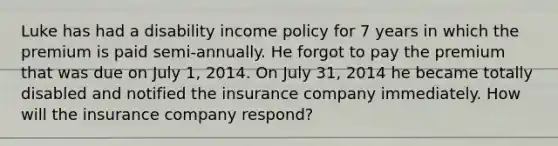 Luke has had a disability income policy for 7 years in which the premium is paid semi-annually. He forgot to pay the premium that was due on July 1, 2014. On July 31, 2014 he became totally disabled and notified the insurance company immediately. How will the insurance company respond?