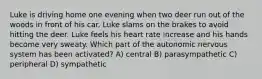 Luke is driving home one evening when two deer run out of the woods in front of his car. Luke slams on the brakes to avoid hitting the deer. Luke feels his heart rate increase and his hands become very sweaty. Which part of the autonomic nervous system has been activated? A) central B) parasympathetic C) peripheral D) sympathetic