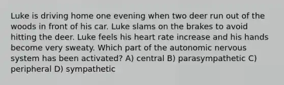 Luke is driving home one evening when two deer run out of the woods in front of his car. Luke slams on the brakes to avoid hitting the deer. Luke feels his heart rate increase and his hands become very sweaty. Which part of the autonomic nervous system has been activated? A) central B) parasympathetic C) peripheral D) sympathetic