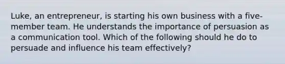 Luke, an entrepreneur, is starting his own business with a five-member team. He understands the importance of persuasion as a communication tool. Which of the following should he do to persuade and influence his team effectively?