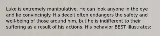 Luke is extremely manipulative. He can look anyone in the eye and lie convincingly. His deceit often endangers the safety and well-being of those around him, but he is indifferent to their suffering as a result of his actions. His behavior BEST illustrates: