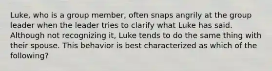 Luke, who is a group member, often snaps angrily at the group leader when the leader tries to clarify what Luke has said. Although not recognizing it, Luke tends to do the same thing with their spouse. This behavior is best characterized as which of the following?