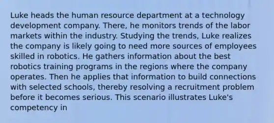 Luke heads the human resource department at a technology development company. There, he monitors trends of the labor markets within the industry. Studying the trends, Luke realizes the company is likely going to need more sources of employees skilled in robotics. He gathers information about the best robotics training programs in the regions where the company operates. Then he applies that information to build connections with selected schools, thereby resolving a recruitment problem before it becomes serious. This scenario illustrates Luke's competency in