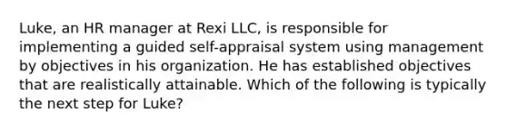 Luke, an HR manager at Rexi LLC, is responsible for implementing a guided self-appraisal system using management by objectives in his organization. He has established objectives that are realistically attainable. Which of the following is typically the next step for Luke?