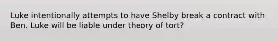 Luke intentionally attempts to have Shelby break a contract with Ben. Luke will be liable under theory of tort?