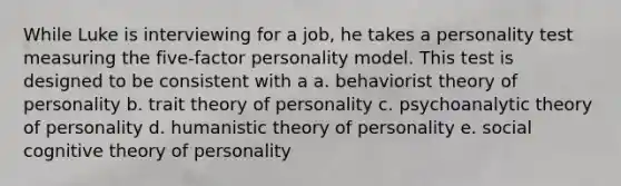 While Luke is interviewing for a job, he takes a personality test measuring the five-factor personality model. This test is designed to be consistent with a a. behaviorist theory of personality b. trait theory of personality c. psychoanalytic theory of personality d. humanistic theory of personality e. social cognitive theory of personality