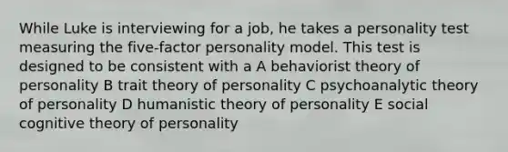 While Luke is interviewing for a job, he takes a personality test measuring the five-factor personality model. This test is designed to be consistent with a A behaviorist theory of personality B trait theory of personality C psychoanalytic theory of personality D humanistic theory of personality E social cognitive theory of personality