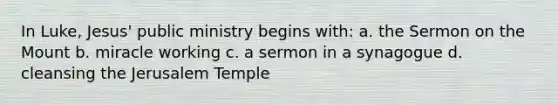 In Luke, Jesus' public ministry begins with: a. the Sermon on the Mount b. miracle working c. a sermon in a synagogue d. cleansing the Jerusalem Temple